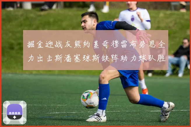 掘金迎战灰熊约基奇穆雷布劳恩全力出击斯潘塞琼斯缺阵助力球队胜算