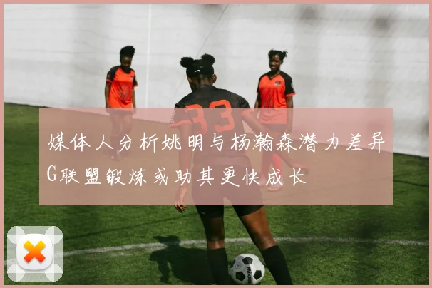 媒体人分析姚明与杨瀚森潜力差异G联盟锻炼或助其更快成长