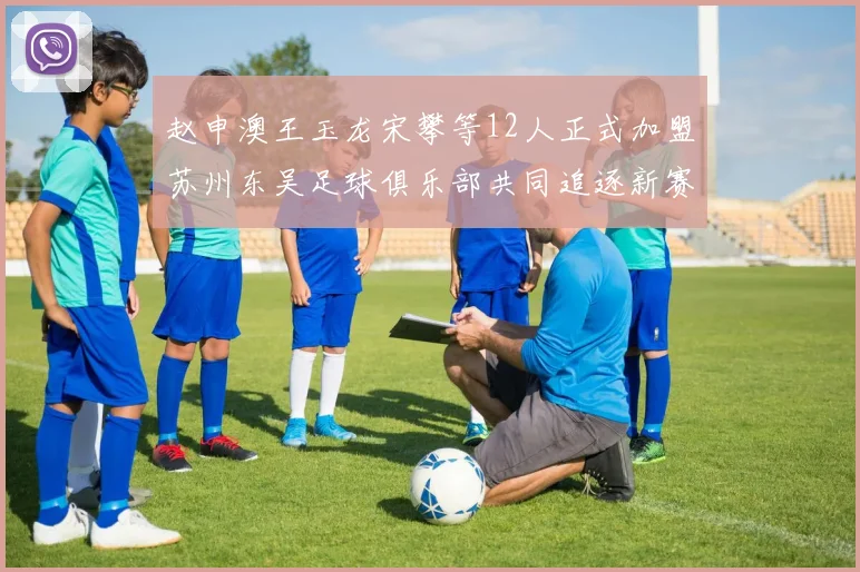 赵申澳王玉龙宋攀等12人正式加盟苏州东吴足球俱乐部共同追逐新赛季目标