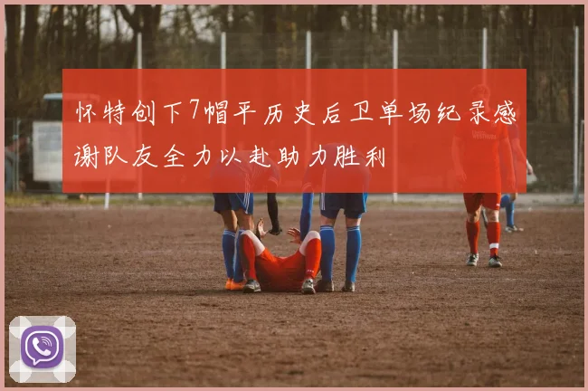 怀特创下7帽平历史后卫单场纪录感谢队友全力以赴助力胜利