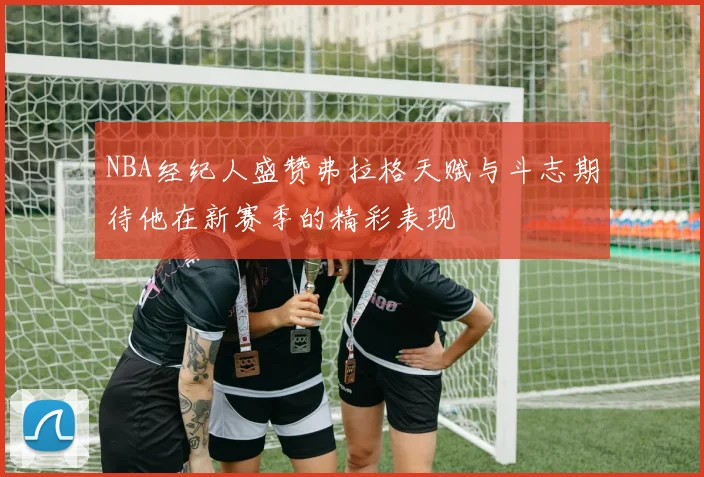 NBA经纪人盛赞弗拉格天赋与斗志期待他在新赛季的精彩表现