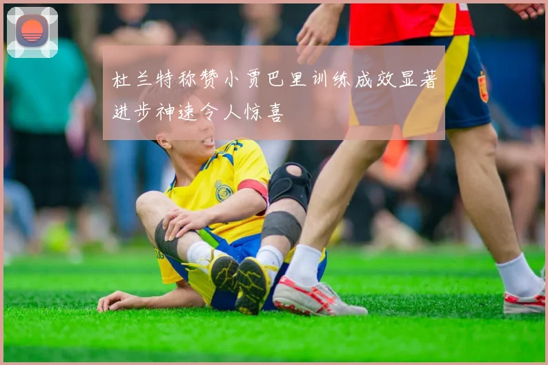 杜兰特称赞小贾巴里训练成效显著进步神速令人惊喜
