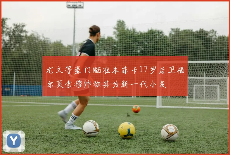 尤文等豪门瞄准本菲卡17岁后卫福尔莫索穆帅称其为新一代小麦
