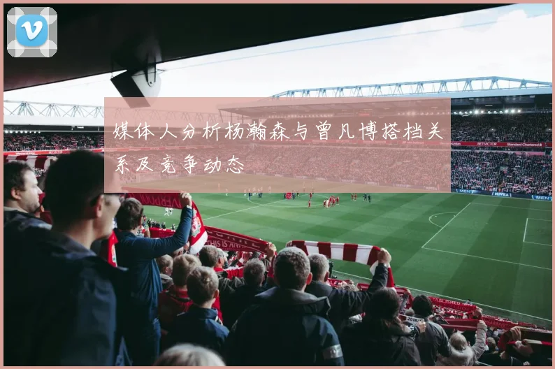 媒体人分析杨瀚森与曾凡博搭档关系及竞争动态