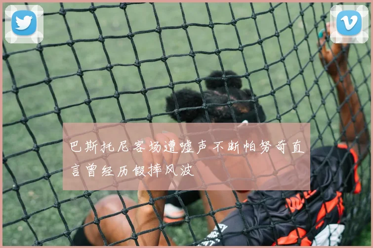 巴斯托尼客场遭嘘声不断帕努奇直言曾经历假摔风波